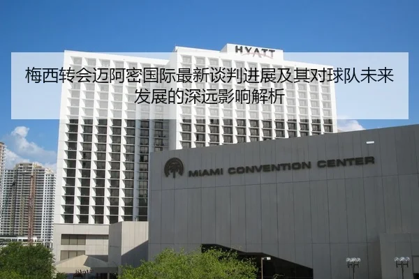 梅西转会迈阿密国际最新谈判进展及其对球队未来发展的深远影响解析